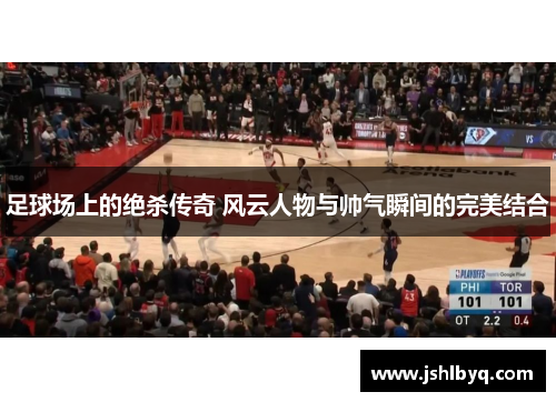 足球场上的绝杀传奇 风云人物与帅气瞬间的完美结合