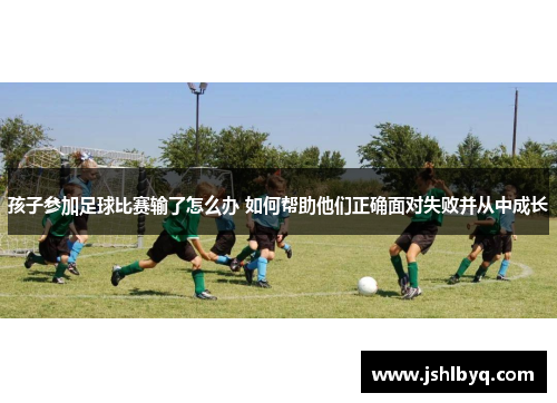 孩子参加足球比赛输了怎么办 如何帮助他们正确面对失败并从中成长